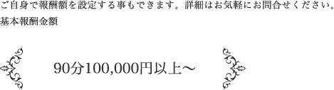 ご自身で報酬額を設定する事もできます。詳細はお気軽にお問い合せください。基本報酬金額 / 90分100,000円以上〜